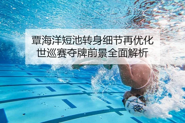 覃海洋短池转身细节再优化 世巡赛夺牌前景全面解析