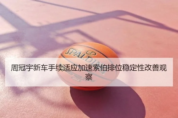 周冠宇新车手续适应加速索伯排位稳定性改善观察